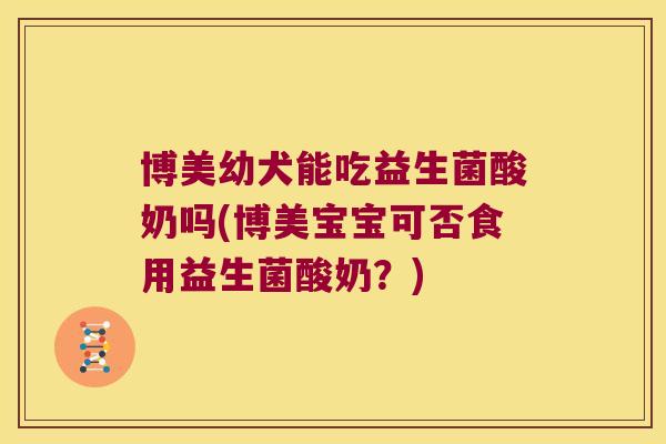 博美幼犬能吃益生菌酸奶吗(博美宝宝可否食用益生菌酸奶？)