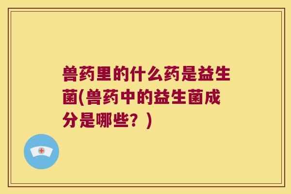 兽药里的什么药是益生菌(兽药中的益生菌成分是哪些?) 兽药里的什么药是益生菌(兽药中的益生菌成分是哪些?)