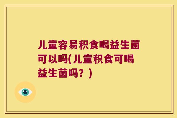 儿童容易积食喝益生菌可以吗(儿童积食可喝益生菌吗？)