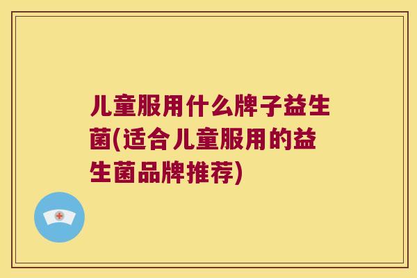 儿童服用什么牌子益生菌(适合儿童服用的益生菌品牌推荐)