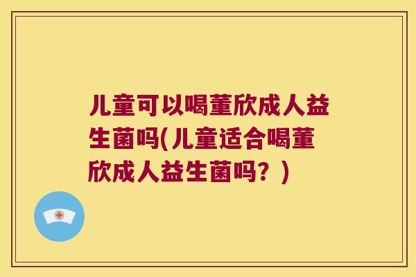 儿童可以喝董欣成人益生菌吗(儿童适合喝董欣成人益生菌吗？)