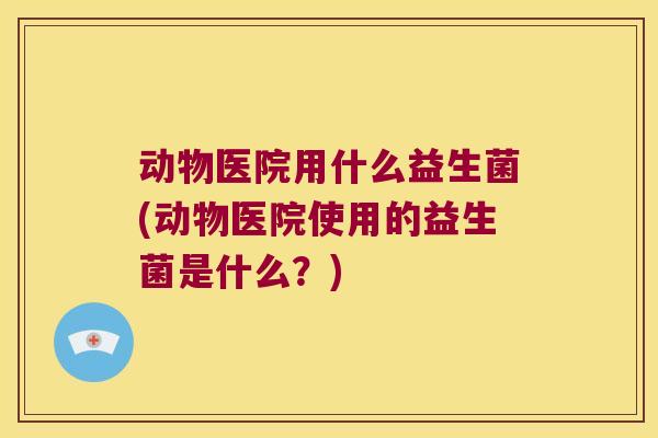 动物医院用什么益生菌(动物医院使用的益生菌是什么？)