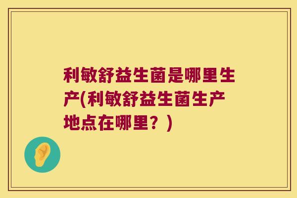 利敏舒益生菌是哪里生产(利敏舒益生菌生产地点在哪里？)
