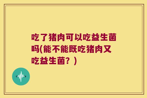 吃了猪肉可以吃益生菌吗(能不能既吃猪肉又吃益生菌？)