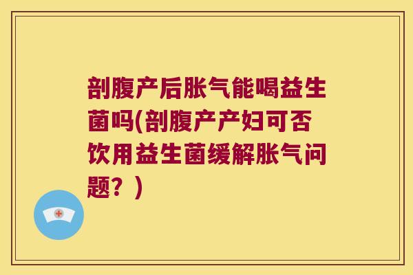 剖腹产后胀气能喝益生菌吗(剖腹产产妇可否饮用益生菌缓解胀气问题？)