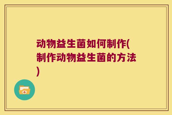 动物益生菌如何制作(制作动物益生菌的方法)