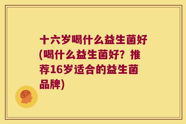 十六岁喝什么益生菌好(喝什么益生菌好？推荐16岁适合的益生菌品牌)