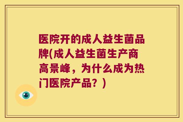 医院开的成人益生菌品牌(成人益生菌生产商高景峰，为什么成为热门医院产品？)