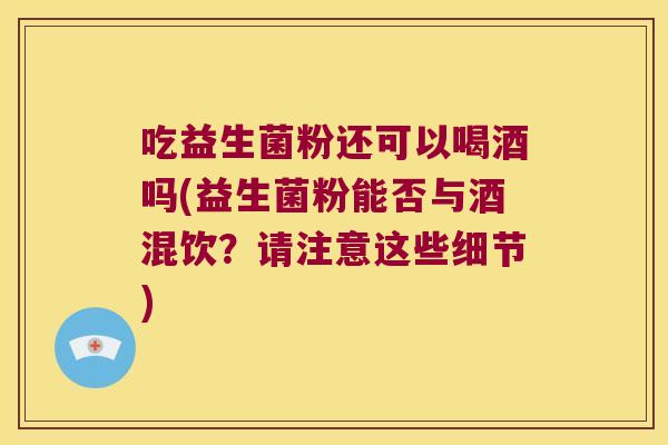 吃益生菌粉还可以喝酒吗(益生菌粉能否与酒混饮？请注意这些细节)