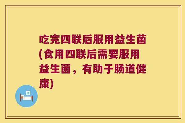 吃完四联后服用益生菌(食用四联后需要服用益生菌，有助于肠道健康)