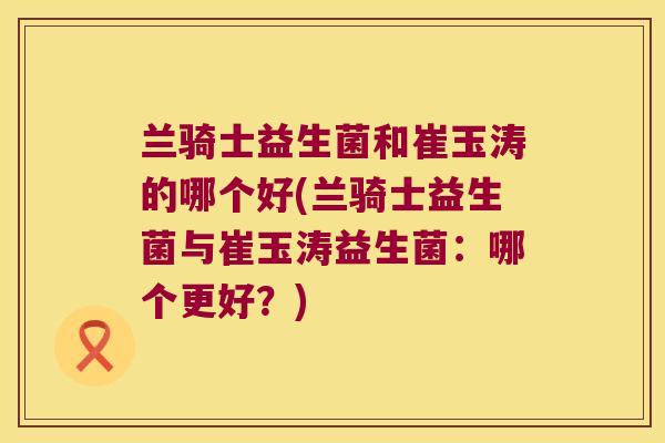 兰骑士益生菌和崔玉涛的哪个好(兰骑士益生菌与崔玉涛益生菌：哪个更好？)