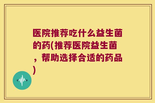 医院推荐吃什么益生菌的药(推荐医院益生菌，帮助选择合适的药品)