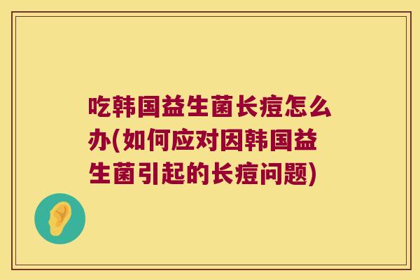 吃韩国益生菌长痘怎么办(如何应对因韩国益生菌引起的长痘问题) 吃韩国益生菌长痘怎么办(如何应对因韩国益生菌引起的长痘问题)