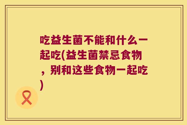 吃益生菌不能和什么一起吃(益生菌禁忌食物,别和这些食物一起吃) 吃益生菌不能和什么一起吃(益生菌禁忌食物,别和这些食物一起吃)