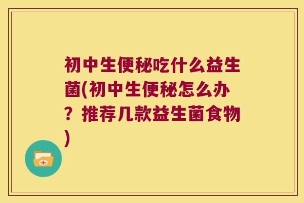 初中生便秘吃什么益生菌(初中生便秘怎么办？推荐几款益生菌食物)