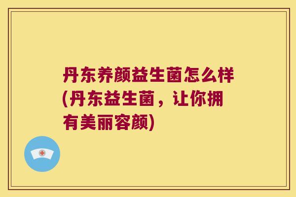 丹东养颜益生菌怎么样(丹东益生菌，让你拥有美丽容颜)