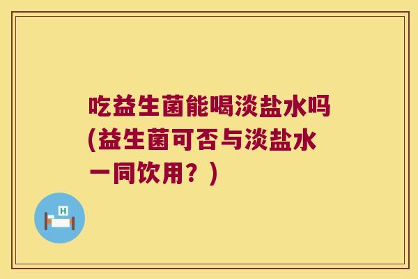 吃益生菌能喝淡盐水吗(益生菌可否与淡盐水一同饮用？)