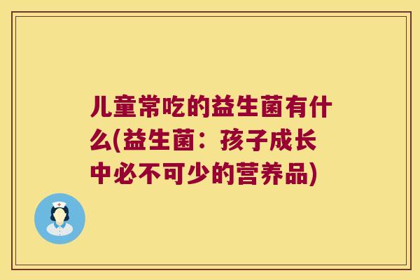 儿童常吃的益生菌有什么(益生菌：孩子成长中必不可少的营养品)