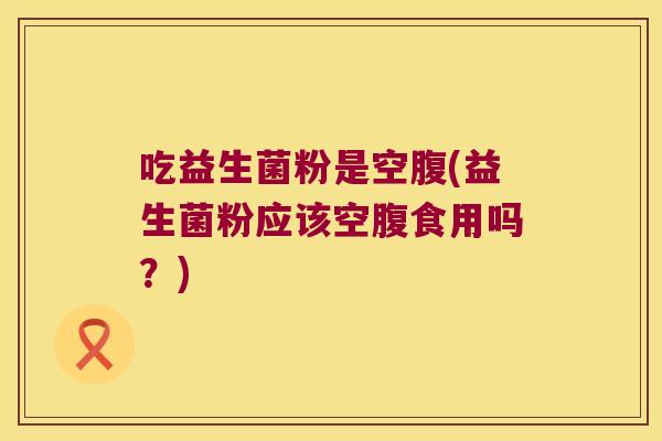 吃益生菌粉是空腹(益生菌粉应该空腹食用吗？)
