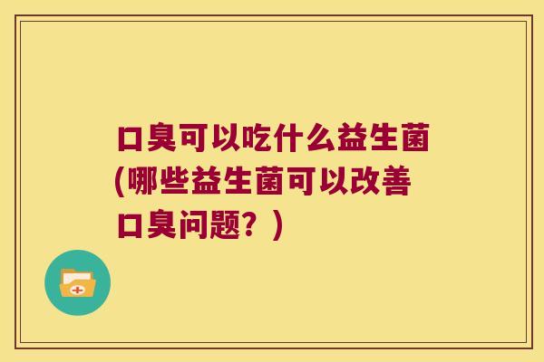 口臭可以吃什么益生菌(哪些益生菌可以改善口臭问题？)