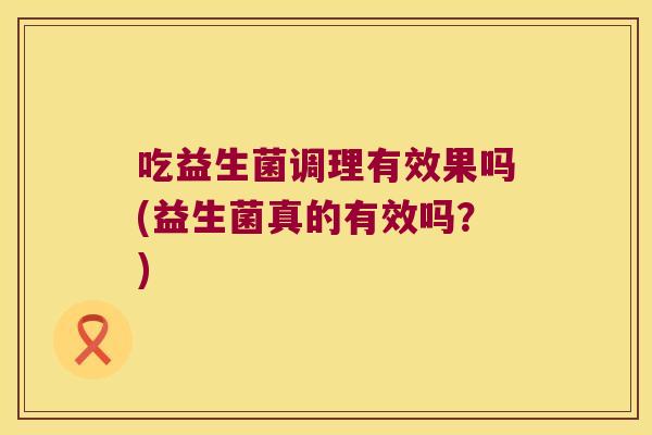 吃益生菌调理有效果吗(益生菌真的有效吗？)