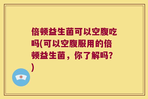 倍顿益生菌可以空腹吃吗(可以空腹服用的倍顿益生菌，你了解吗？)