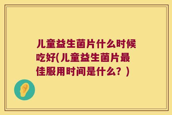 儿童益生菌片什么时候吃好(儿童益生菌片佳服用时间是什么?) 儿童益生菌片什么时候吃好(儿童益生菌片佳服用时间是什么?)