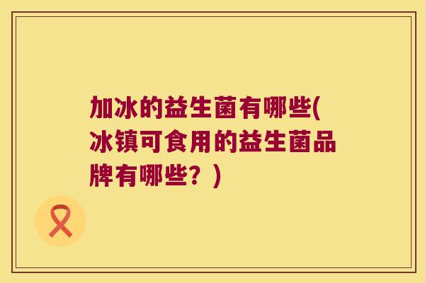 加冰的益生菌有哪些(冰镇可食用的益生菌品牌有哪些？)