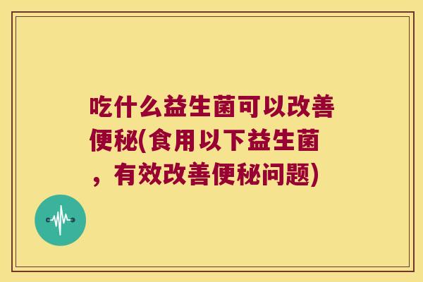 吃什么益生菌可以改善便秘(食用以下益生菌，有效改善便秘问题)