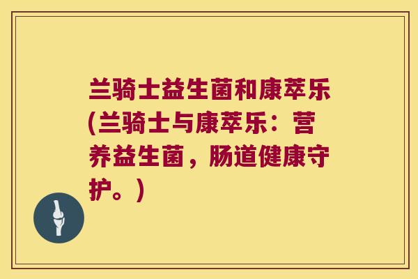 兰骑士益生菌和康萃乐(兰骑士与康萃乐:营养益生菌,肠道健康守护。) 兰骑士益生菌和康萃乐(兰骑士与康萃乐:营养益生菌,肠道健康守护。)
