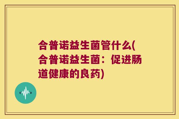 合普诺益生菌管什么(合普诺益生菌：促进肠道健康的良药)