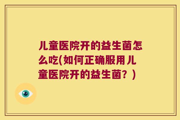 儿童医院开的益生菌怎么吃(如何正确服用儿童医院开的益生菌?) 儿童医院开的益生菌怎么吃(如何正确服用儿童医院开的益生菌?)