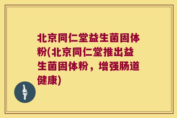 北京同仁堂益生菌固体粉(北京同仁堂推出益生菌固体粉，增强肠道健康)