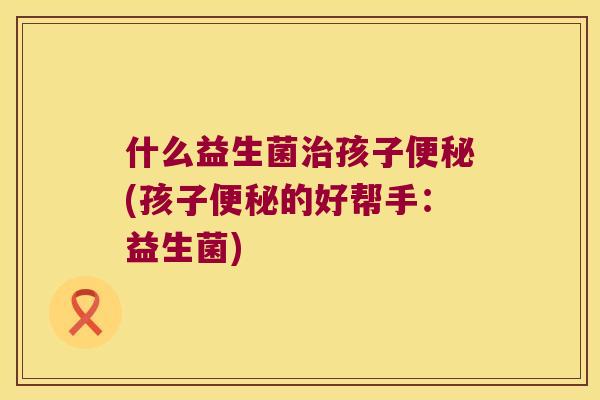 什么益生菌孩子(孩子的好帮手：益生菌)