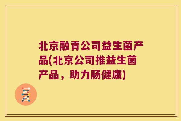 北京融青公司益生菌产品(北京公司推益生菌产品，助力肠健康)