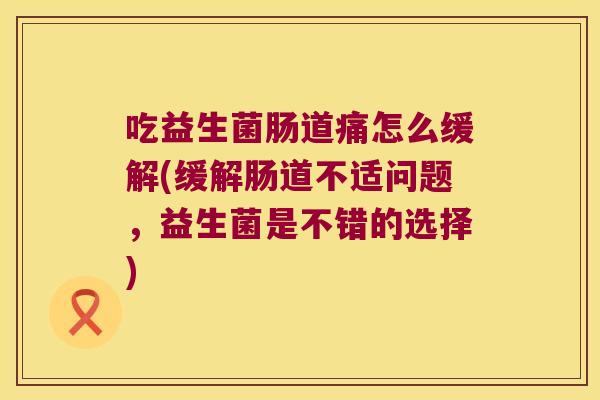 吃益生菌肠道痛怎么缓解(缓解肠道不适问题，益生菌是不错的选择)
