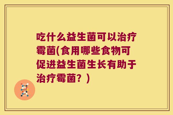 吃什么益生菌可以霉菌(食用哪些食物可促进益生菌生长有助于霉菌?) 吃什么益生菌可以霉菌(食用哪些食物可促进益生菌生长有助于霉菌?)