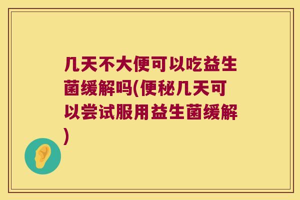 几天不大便可以吃益生菌缓解吗(便秘几天可以尝试服用益生菌缓解)