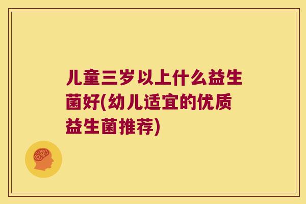 儿童三岁以上什么益生菌好(幼儿适宜的优质益生菌推荐) 儿童三岁以上什么益生菌好(幼儿适宜的优质益生菌推荐)