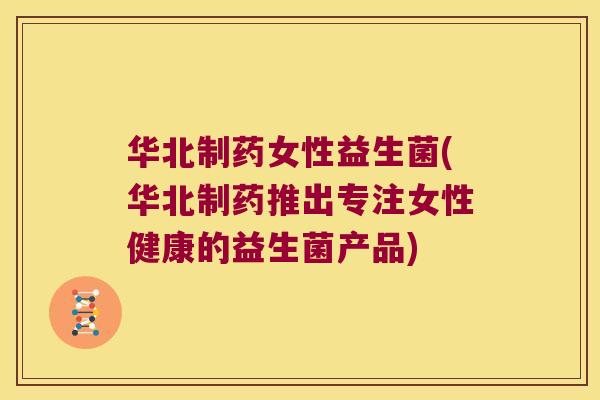 华北制药女性益生菌(华北制药推出专注女性健康的益生菌产品)
