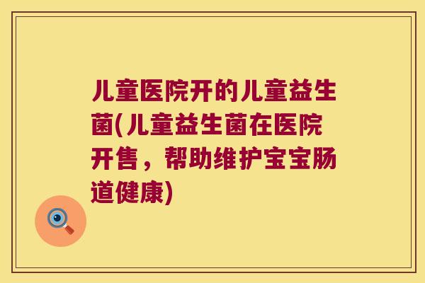 儿童医院开的儿童益生菌(儿童益生菌在医院开售，帮助维护宝宝肠道健康)