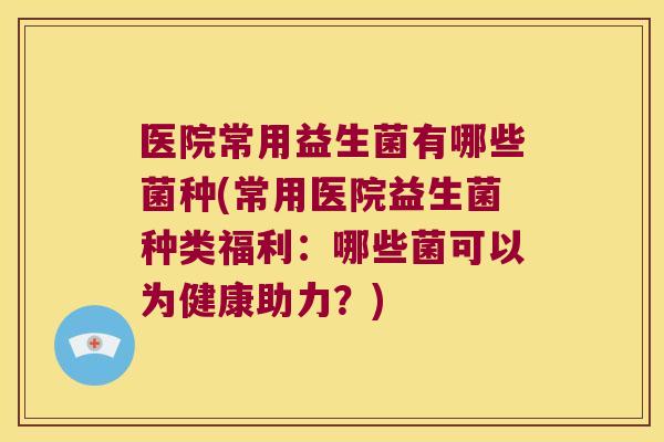医院常用益生菌有哪些菌种(常用医院益生菌种类福利：哪些菌可以为健康助力？)