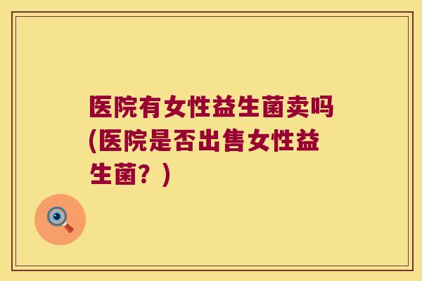 医院有女性益生菌卖吗(医院是否出售女性益生菌？)