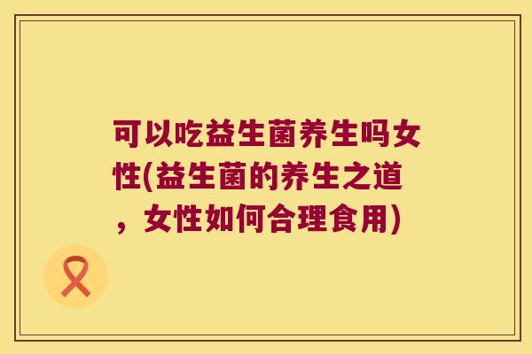 可以吃益生菌养生吗女性(益生菌的养生之道，女性如何合理食用)