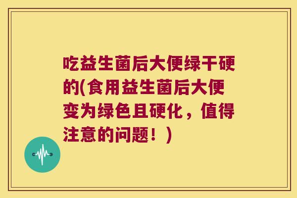 吃益生菌后大便绿干硬的(食用益生菌后大便变为绿色且硬化,值得注意的问题!) 吃益生菌后大便绿干硬的(食用益生菌后大便变为绿色且硬化,值得注意的问题!)