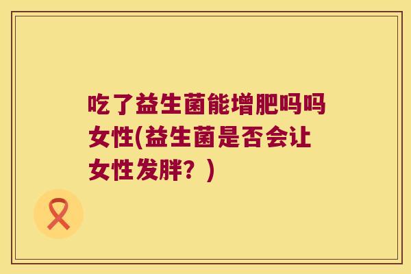 吃了益生菌能增肥吗吗女性(益生菌是否会让女性发胖?) 吃了益生菌能增肥吗吗女性(益生菌是否会让女性发胖?)