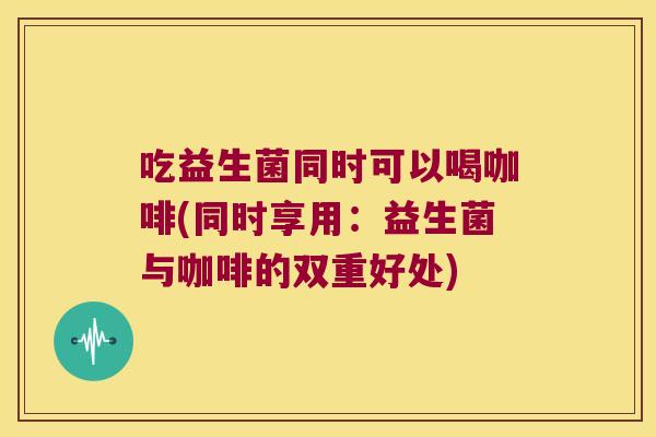 吃益生菌同时可以喝咖啡(同时享用：益生菌与咖啡的双重好处)