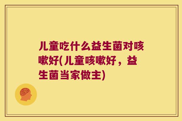 儿童吃什么益生菌对好(儿童好,益生菌当家做主) 儿童吃什么益生菌对好(儿童好,益生菌当家做主)