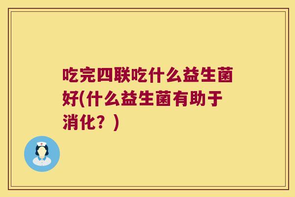 吃完四联吃什么益生菌好(什么益生菌有助于消化？)