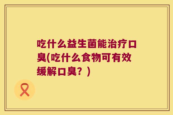 吃什么益生菌能治疗口臭(吃什么食物可有效缓解口臭？)